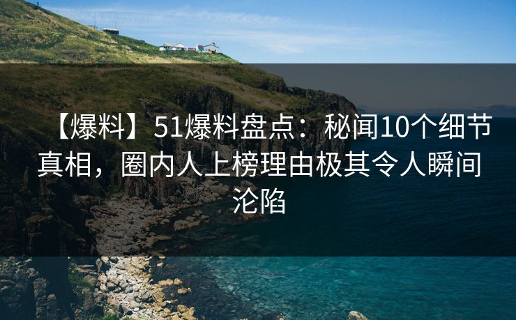 【爆料】51爆料盘点：秘闻10个细节真相，圈内人上榜理由极其令人瞬间沦陷