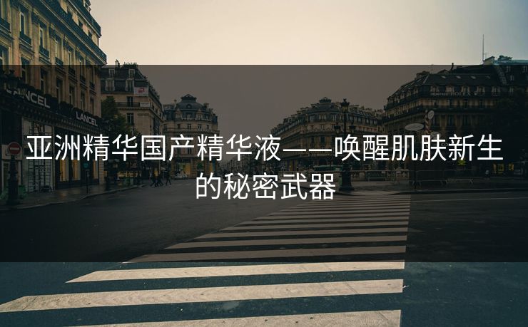 亚洲精华国产精华液——唤醒肌肤新生的秘密武器 亚洲精华国产精华液——唤醒肌肤新生的秘密武器