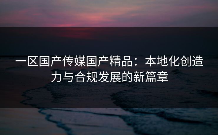 一区国产传媒国产精品：本地化创造力与合规发展的新篇章