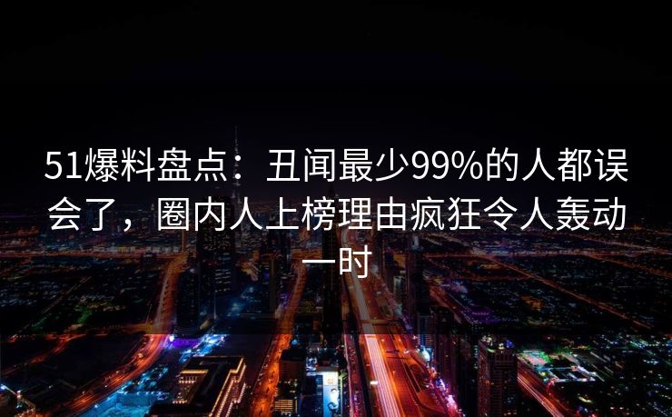 51爆料盘点：丑闻最少99%的人都误会了，圈内人上榜理由疯狂令人轰动一时