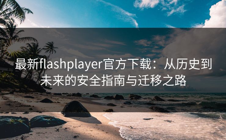 最新flashplayer官方下载：从历史到未来的安全指南与迁移之路