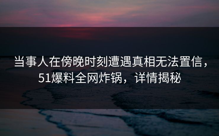 当事人在傍晚时刻遭遇真相无法置信，51爆料全网炸锅，详情揭秘