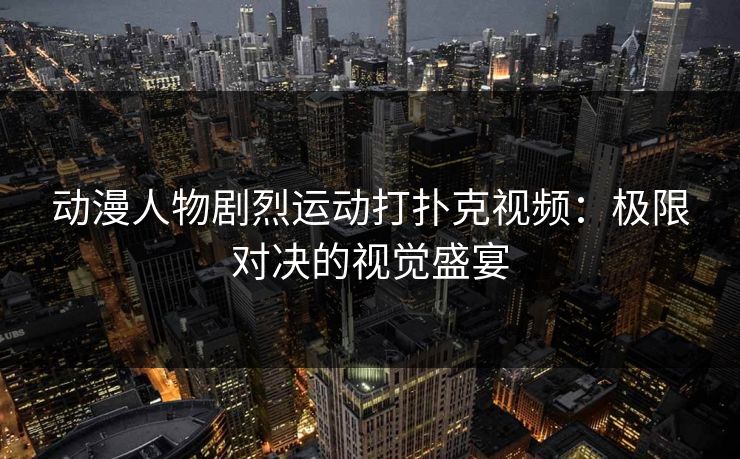 动漫人物剧烈运动打扑克视频：极限对决的视觉盛宴