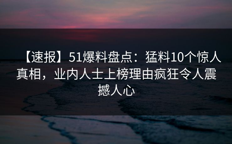 【速报】51爆料盘点：猛料10个惊人真相，业内人士上榜理由疯狂令人震撼人心