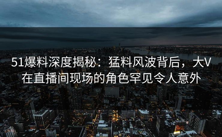 51爆料深度揭秘：猛料风波背后，大V在直播间现场的角色罕见令人意外