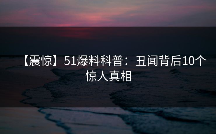 【震惊】51爆料科普:丑闻背后10个惊人真相 【震惊】51爆料科普:丑闻背后10个惊人真相