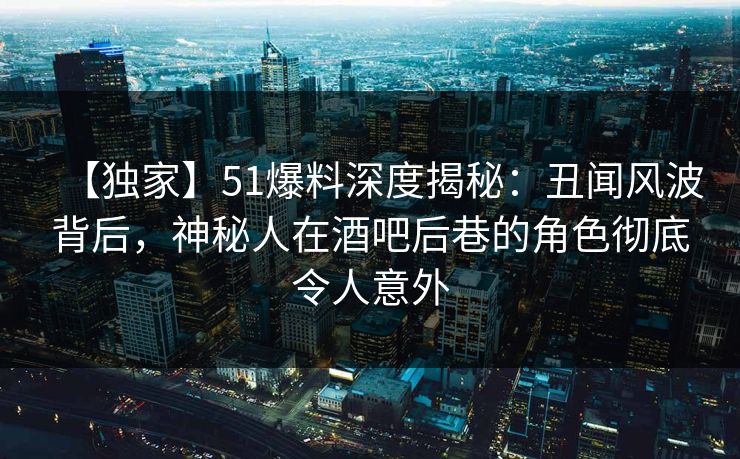 【独家】51爆料深度揭秘：丑闻风波背后，神秘人在酒吧后巷的角色彻底令人意外