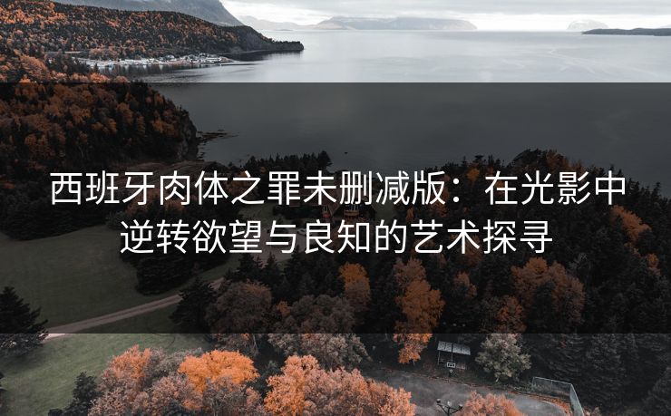 西班牙肉体之罪未删减版:在光影中逆转欲望与良知的艺术探寻 西班牙肉体之罪未删减版:在光影中逆转欲望与良知的艺术探寻