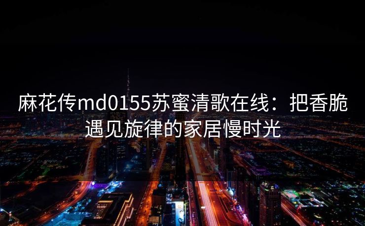 麻花传md0155苏蜜清歌在线：把香脆遇见旋律的家居慢时光