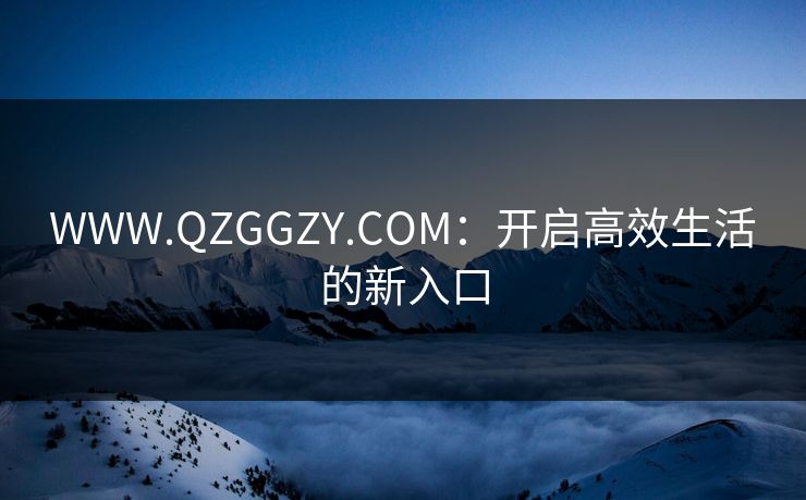 WWW.QZGGZY.COM:开启高效生活的新入口 WWW.QZGGZY.COM:开启高效生活的新入口