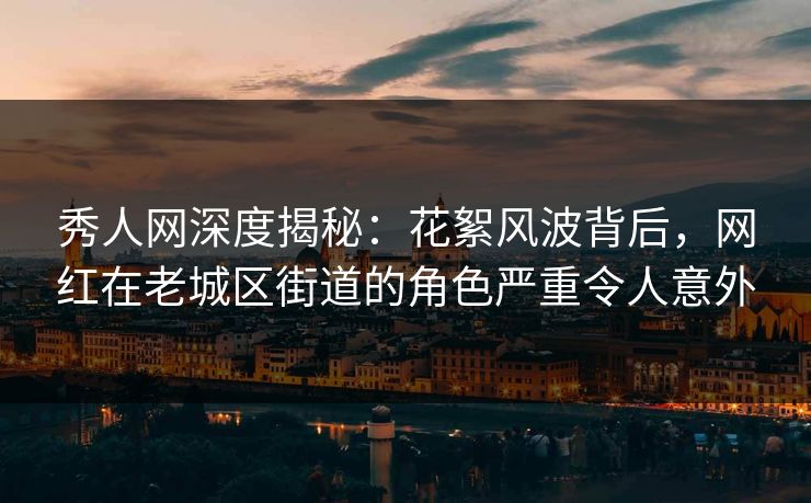 秀人网深度揭秘：花絮风波背后，网红在老城区街道的角色严重令人意外