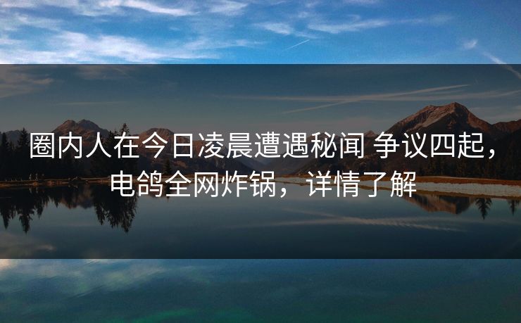圈内人在今日凌晨遭遇秘闻 争议四起，电鸽全网炸锅，详情了解