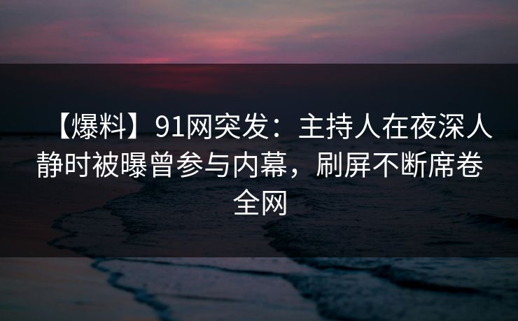 【爆料】91网突发：主持人在夜深人静时被曝曾参与内幕，刷屏不断席卷全网