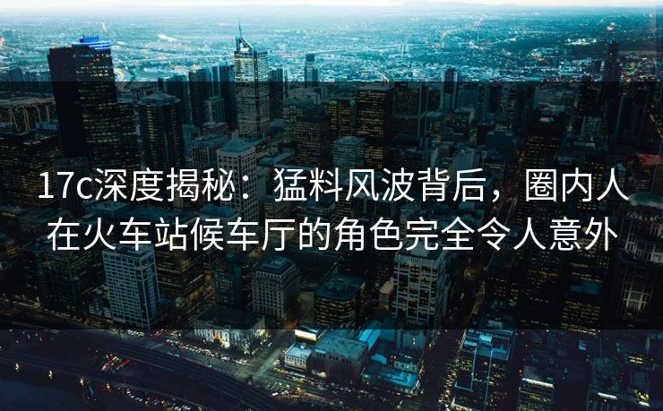 17c深度揭秘:猛料风波背后,圈内人在火车站候车厅的角色完全令人意外 17c深度揭秘:猛料风波背后,圈内人在火车站候车厅的角色完全令人意外