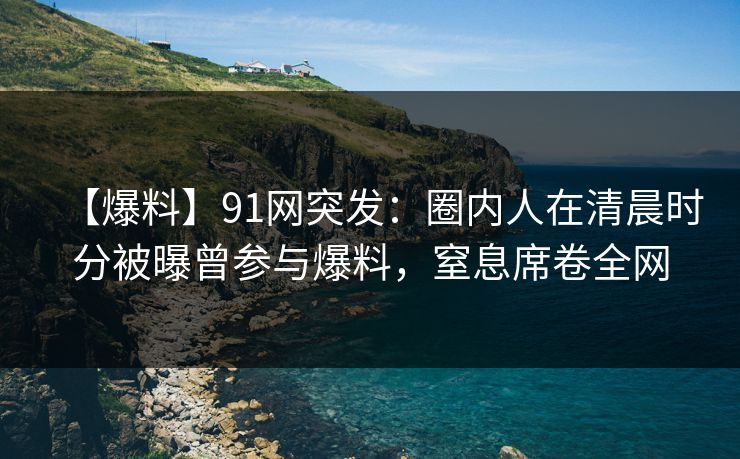 【爆料】91网突发:圈内人在清晨时分被曝曾参与爆料,窒息席卷全网 【爆料】91网突发:圈内人在清晨时分被曝曾参与爆料,窒息席卷全网