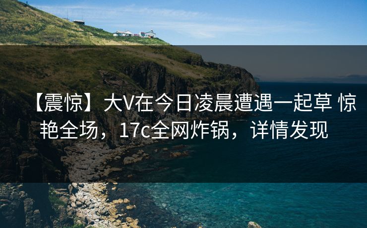 【震惊】大V在今日凌晨遭遇一起草 惊艳全场,17c全网炸锅,详情发现 【震惊】大V在今日凌晨遭遇一起草 惊艳全场,17c全网炸锅,详情发现