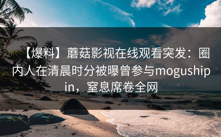 【爆料】蘑菇影视在线观看突发:圈内人在清晨时分被曝曾参与mogushipin,窒息席卷全网 【爆料】蘑菇影视在线观看突发:圈内人在清晨时分被曝曾参与mogushipin,窒息席卷全网