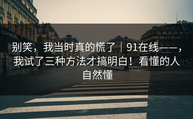 别笑，我当时真的慌了｜91在线——，我试了三种方法才搞明白！看懂的人自然懂