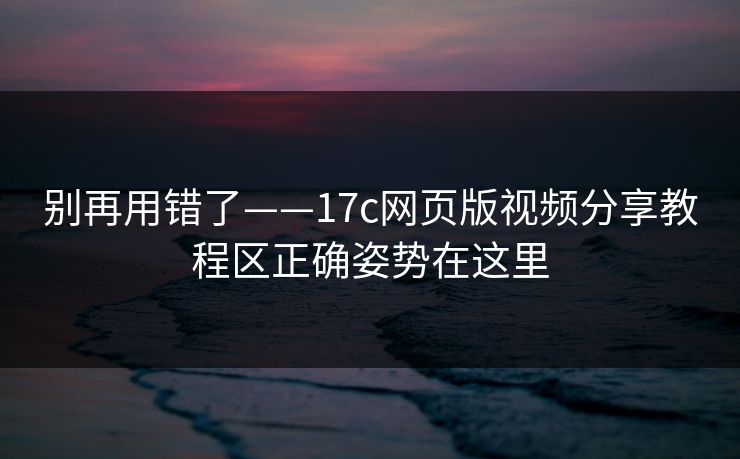 别再用错了——17c网页版视频分享教程区正确姿势在这里