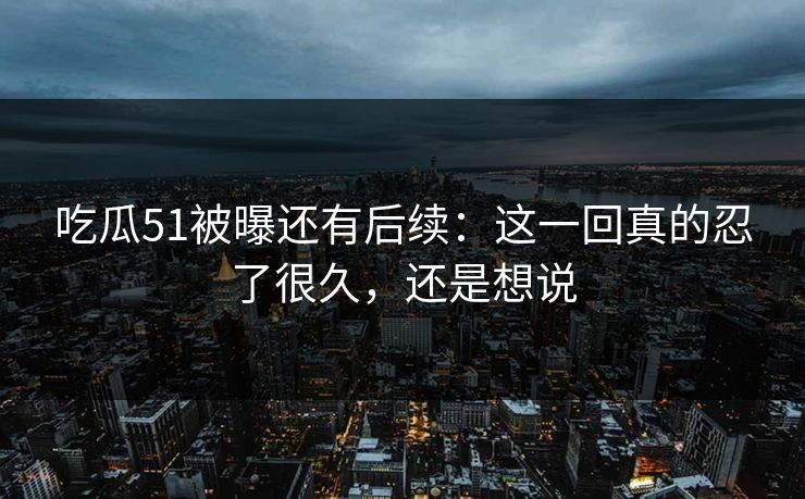 吃瓜51被曝还有后续：这一回真的忍了很久，还是想说