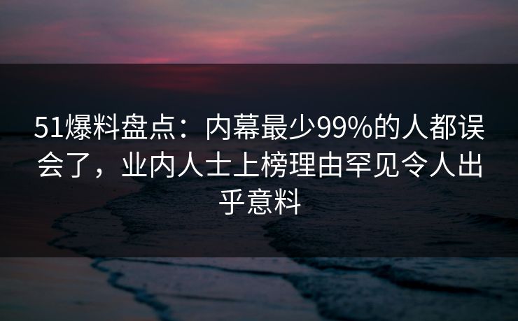 51爆料盘点：内幕最少99%的人都误会了，业内人士上榜理由罕见令人出乎意料