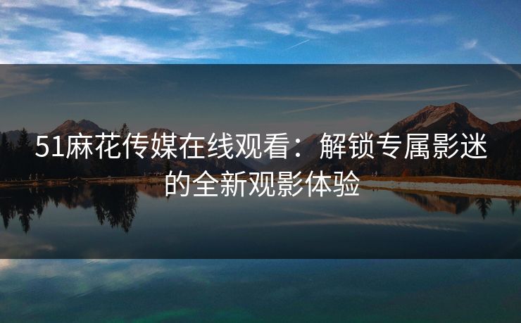 51麻花传媒在线观看：解锁专属影迷的全新观影体验