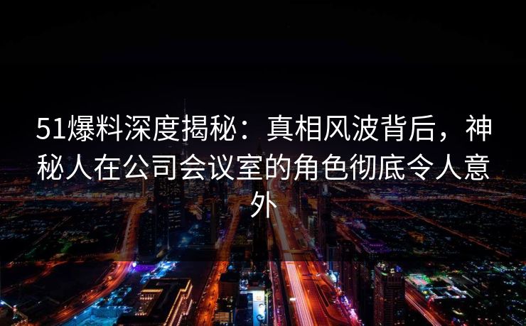 51爆料深度揭秘:真相风波背后,神秘人在公司会议室的角色彻底令人意外 51爆料深度揭秘:真相风波背后,神秘人在公司会议室的角色彻底令人意外