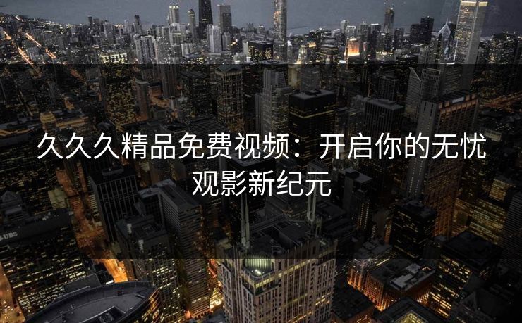 久久久精品免费视频：开启你的无忧观影新纪元