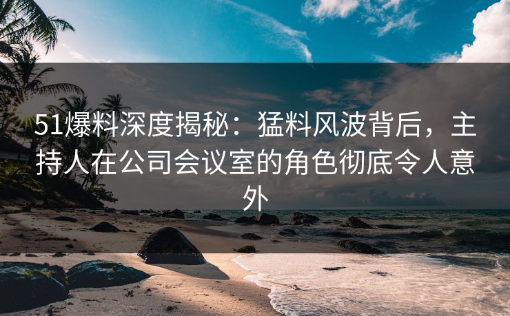 51爆料深度揭秘：猛料风波背后，主持人在公司会议室的角色彻底令人意外