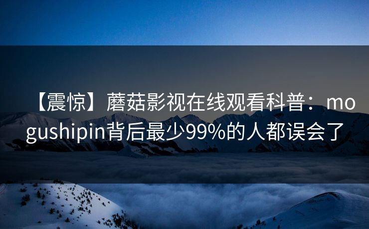 【震惊】蘑菇影视在线观看科普:mogushipin背后最少99%的人都误会了 【震惊】蘑菇影视在线观看科普:mogushipin背后最少99%的人都误会了