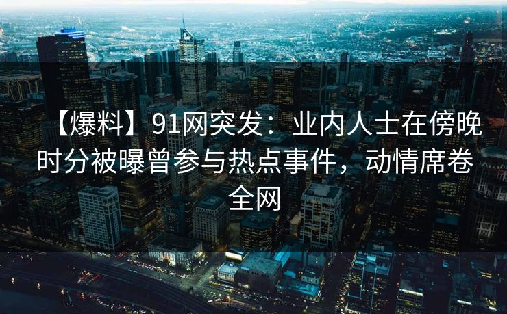 【爆料】91网突发：业内人士在傍晚时分被曝曾参与热点事件，动情席卷全网