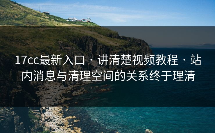 17cc最新入口 · 讲清楚视频教程 · 站内消息与清理空间的关系终于理清