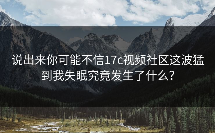 说出来你可能不信17c视频社区这波猛到我失眠究竟发生了什么？