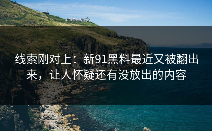 线索刚对上：新91黑料最近又被翻出来，让人怀疑还有没放出的内容