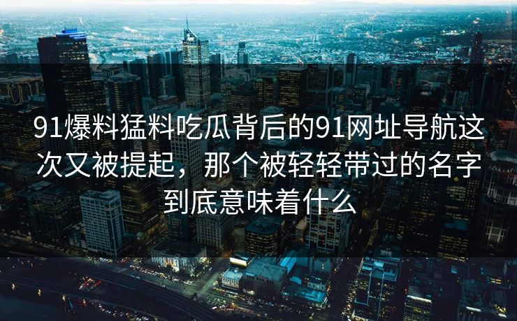 91爆料猛料吃瓜背后的91网址导航这次又被提起，那个被轻轻带过的名字到底意味着什么