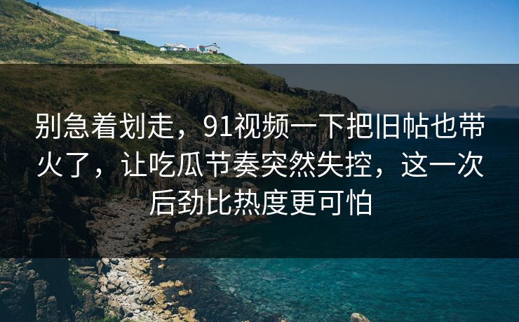 别急着划走，91视频一下把旧帖也带火了，让吃瓜节奏突然失控，这一次后劲比热度更可怕