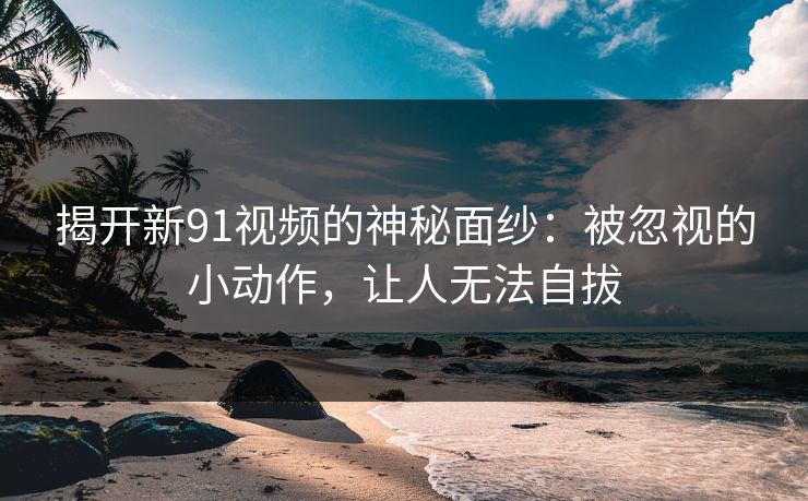 揭开新91视频的神秘面纱：被忽视的小动作，让人无法自拔
